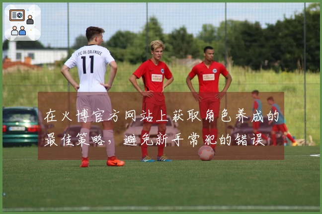 在火博官方网站上获取角色养成的最佳策略，避免新手常犯的错误