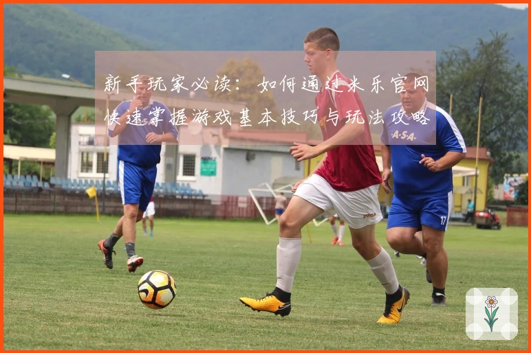 新手玩家必读：如何通过米乐官网快速掌握游戏基本技巧与玩法攻略