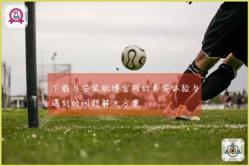 下载与安装欧博官网的真实体验与遇到的问题解决方案