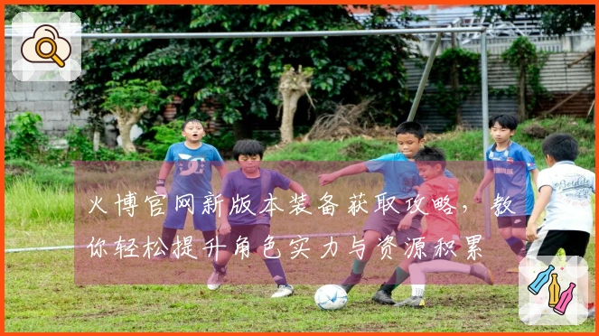 火博官网新版本装备获取攻略，教你轻松提升角色实力与资源积累